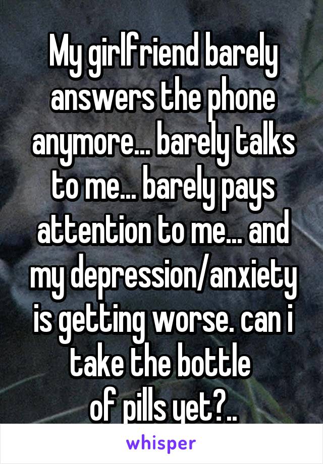 My girlfriend barely answers the phone anymore... barely talks to me... barely pays attention to me... and my depression/anxiety is getting worse. can i take the bottle 
of pills yet?..