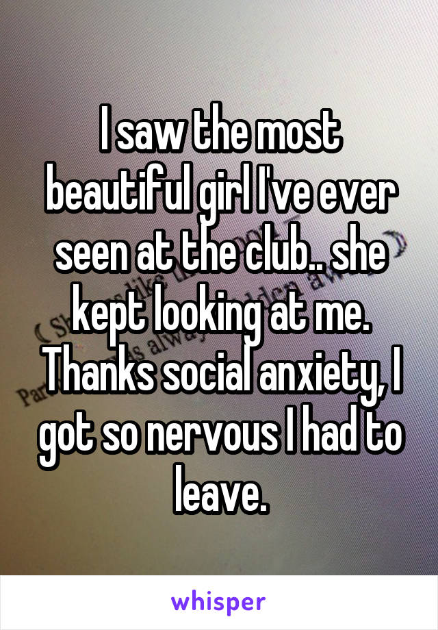 I saw the most beautiful girl I've ever seen at the club.. she kept looking at me.
Thanks social anxiety, I got so nervous I had to leave.