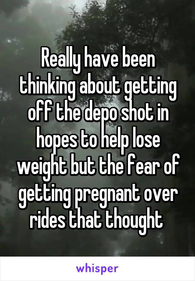 Really have been thinking about getting off the depo shot in hopes to help lose weight but the fear of getting pregnant over rides that thought 
