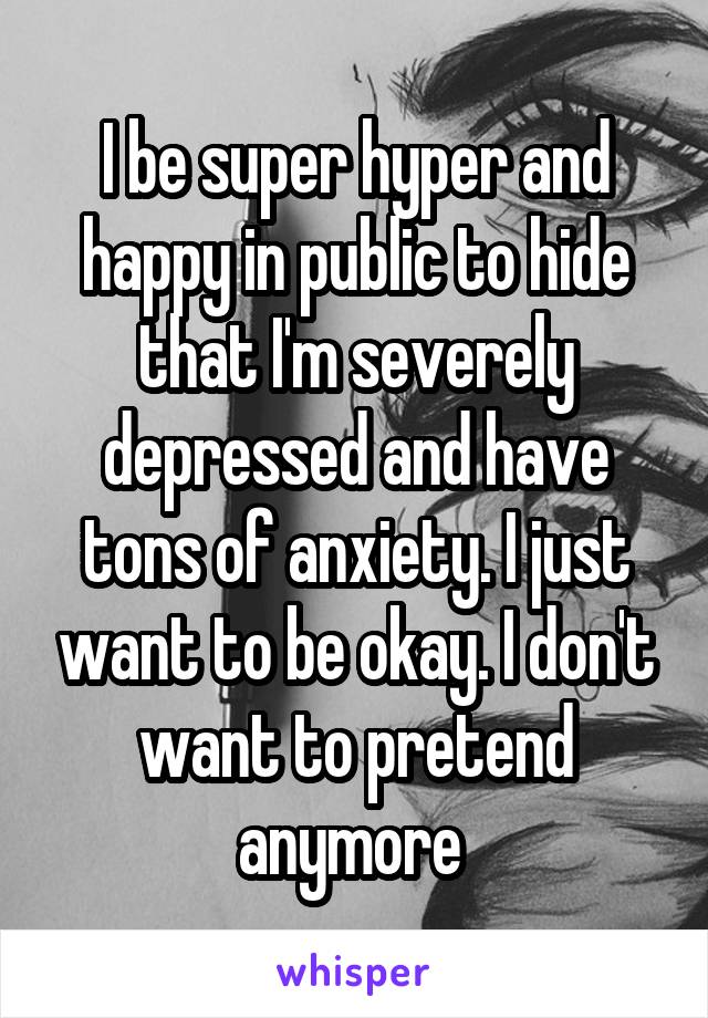 I be super hyper and happy in public to hide that I'm severely depressed and have tons of anxiety. I just want to be okay. I don't want to pretend anymore 