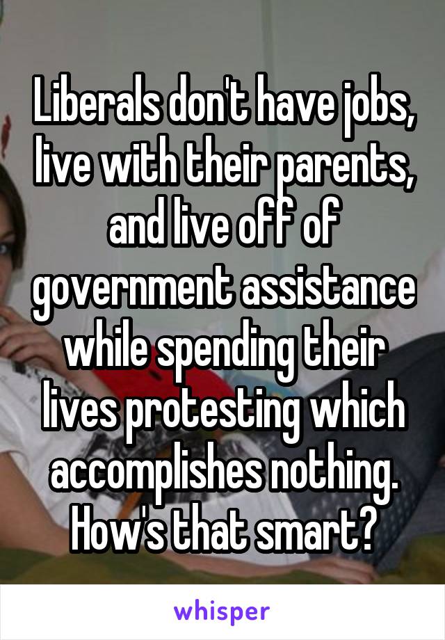Liberals don't have jobs, live with their parents, and live off of government assistance while spending their lives protesting which accomplishes nothing. How's that smart?
