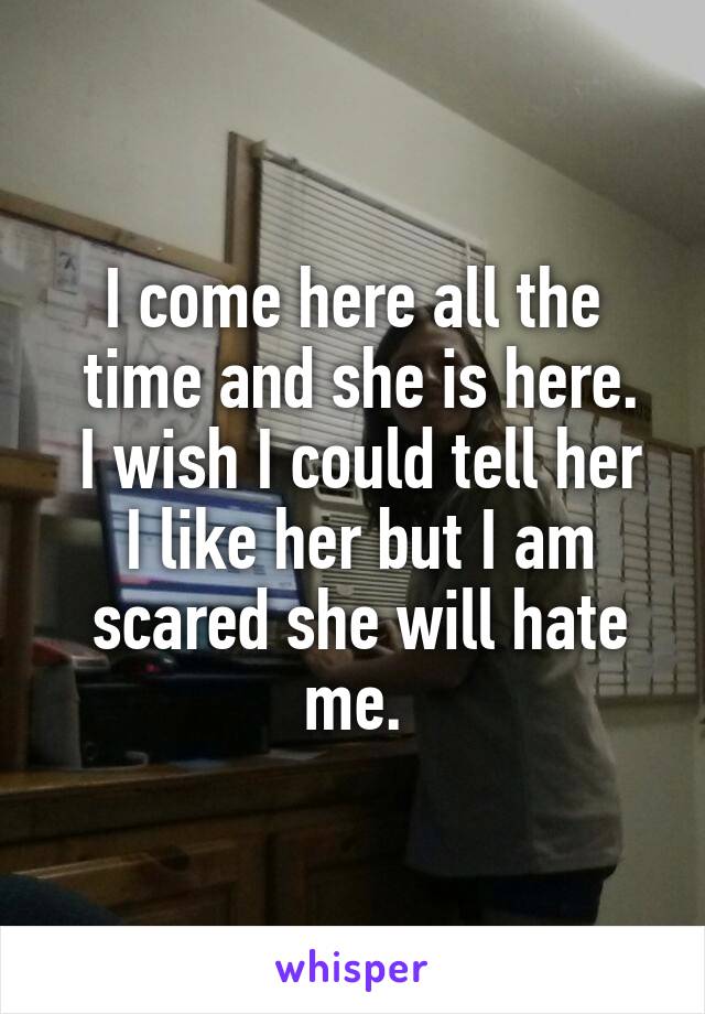 I come here all the
 time and she is here.
 I wish I could tell her
 I like her but I am
 scared she will hate me.