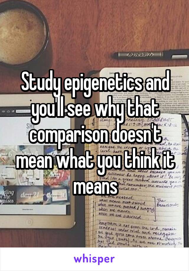 Study epigenetics and you'll see why that comparison doesn't mean what you think it means