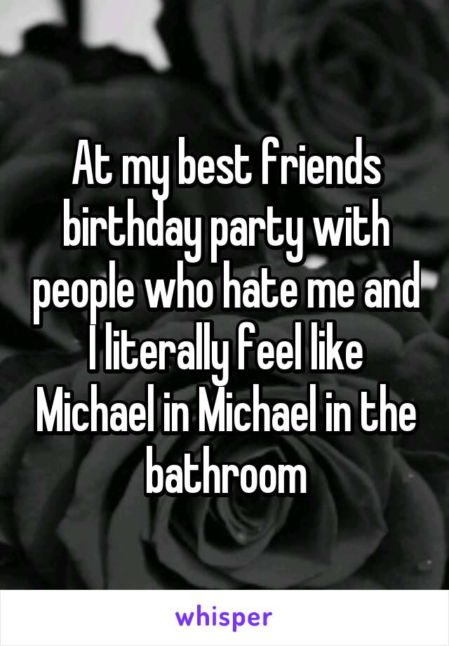 At my best friends birthday party with people who hate me and I literally feel like Michael in Michael in the bathroom