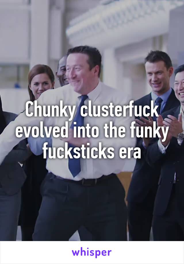 Chunky clusterfuck evolved into the funky fucksticks era
