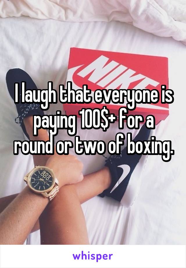 I laugh that everyone is paying 100$+ for a round or two of boxing. 