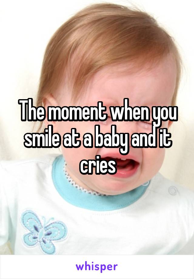 The moment when you smile at a baby and it cries