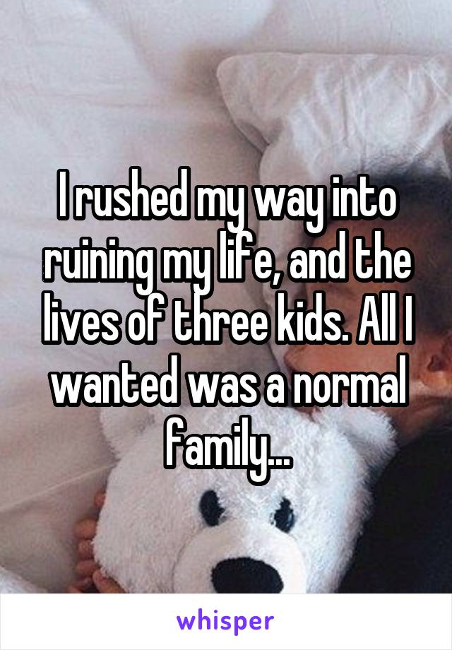 I rushed my way into ruining my life, and the lives of three kids. All I wanted was a normal family...
