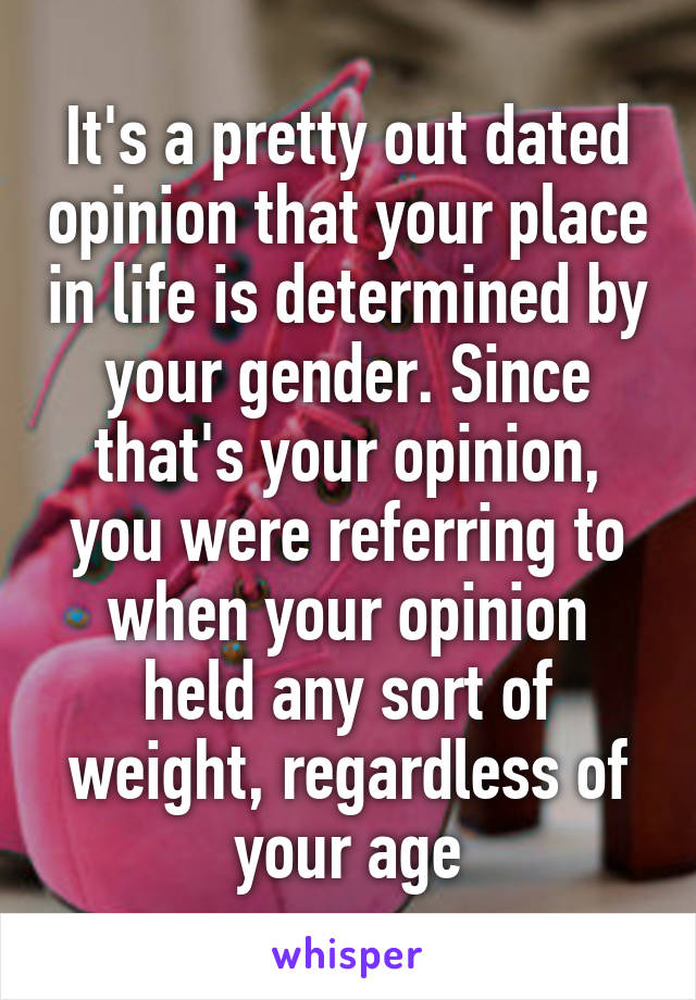 It's a pretty out dated opinion that your place in life is determined by your gender. Since that's your opinion, you were referring to when your opinion held any sort of weight, regardless of your age