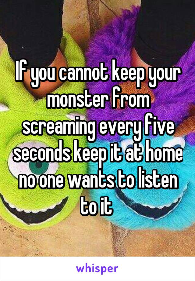 If you cannot keep your monster from screaming every five seconds keep it at home no one wants to listen to it 
