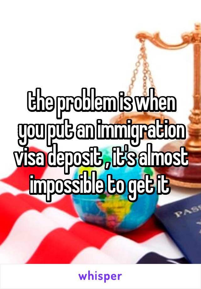 the problem is when you put an immigration visa deposit , it's almost impossible to get it 