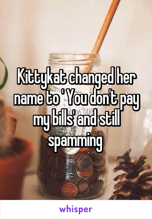 Kittykat changed her name to ' You don't pay my bills' and still spamming 