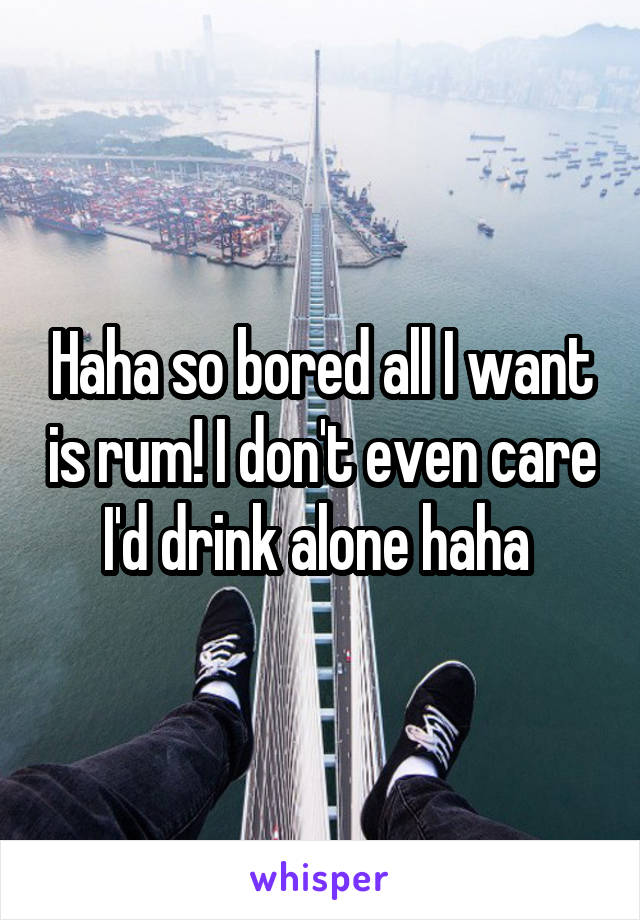 Haha so bored all I want is rum! I don't even care I'd drink alone haha 