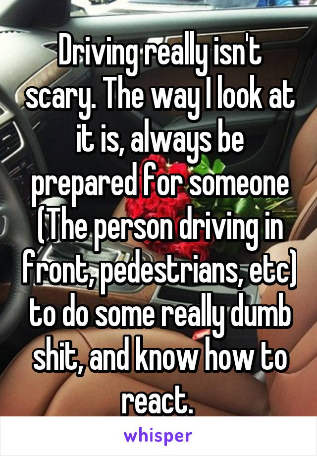 Driving really isn't scary. The way I look at it is, always be prepared for someone (The person driving in front, pedestrians, etc) to do some really dumb shit, and know how to react. 