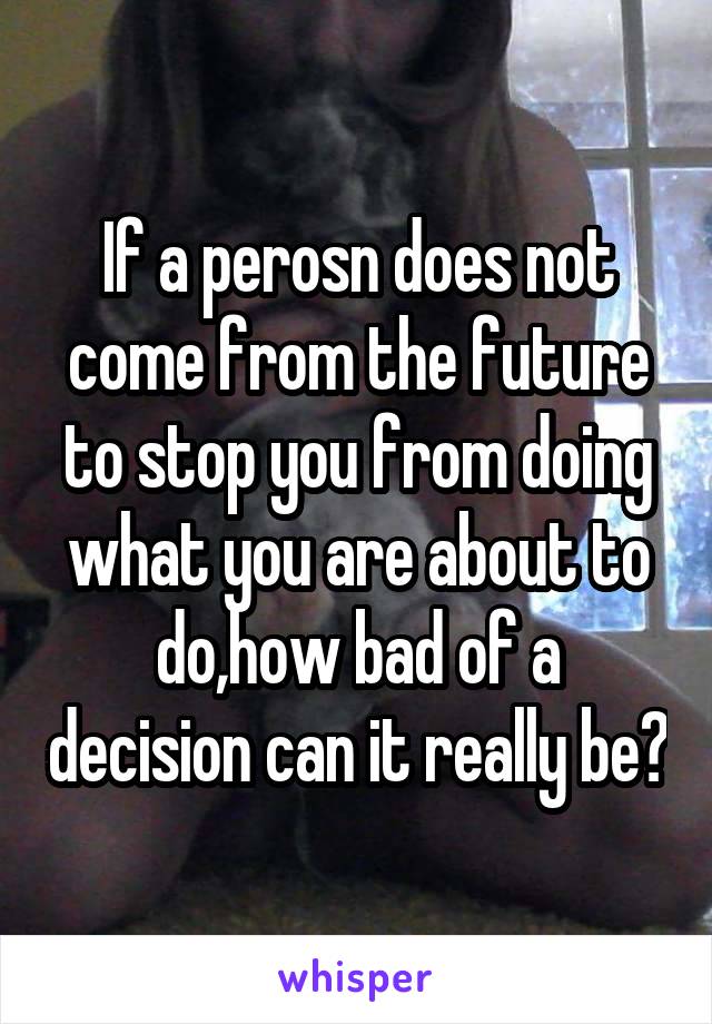 If a perosn does not come from the future to stop you from doing what you are about to do,how bad of a decision can it really be?