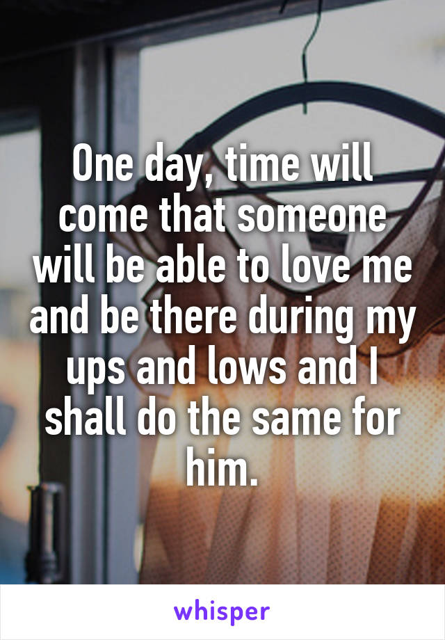 One day, time will come that someone will be able to love me and be there during my ups and lows and I shall do the same for him.