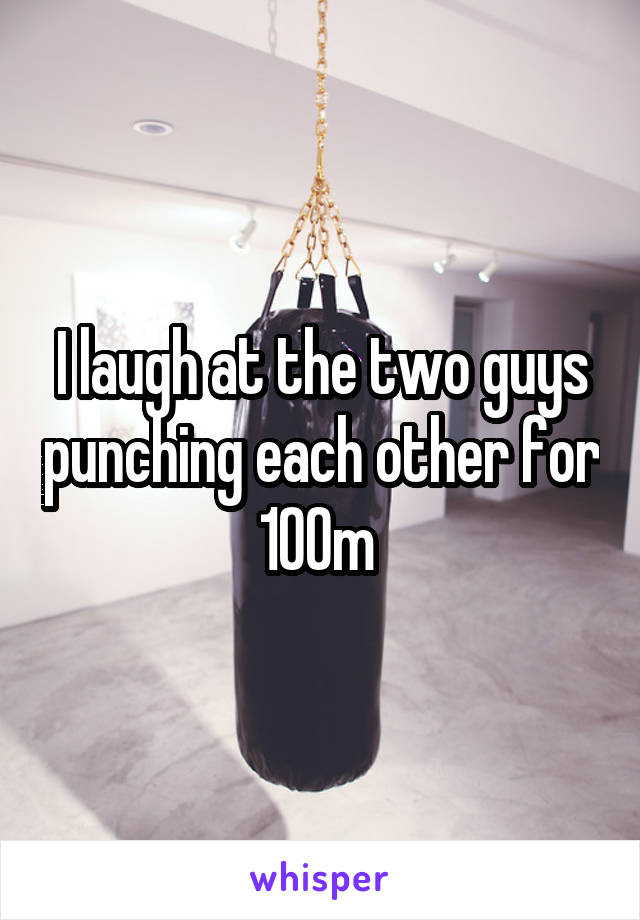 I laugh at the two guys punching each other for 100m 