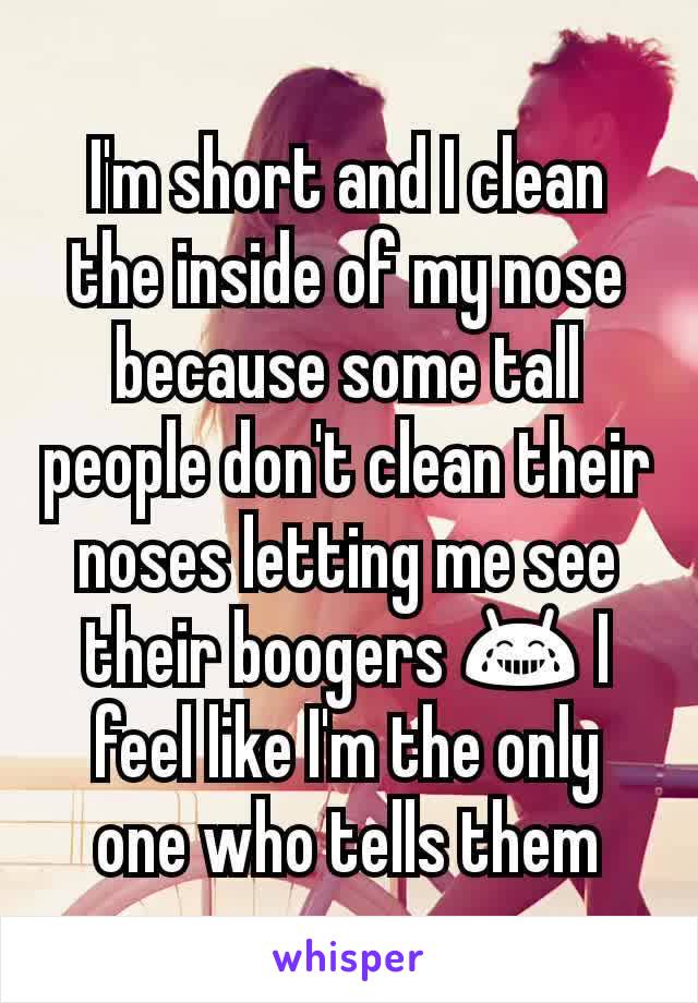 I'm short and I clean the inside of my nose because some tall people don't clean their noses letting me see their boogers 😂 I feel like I'm the only one who tells them