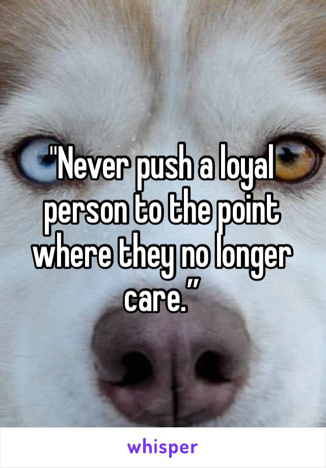 "Never push a loyal person to the point where they no longer care.”