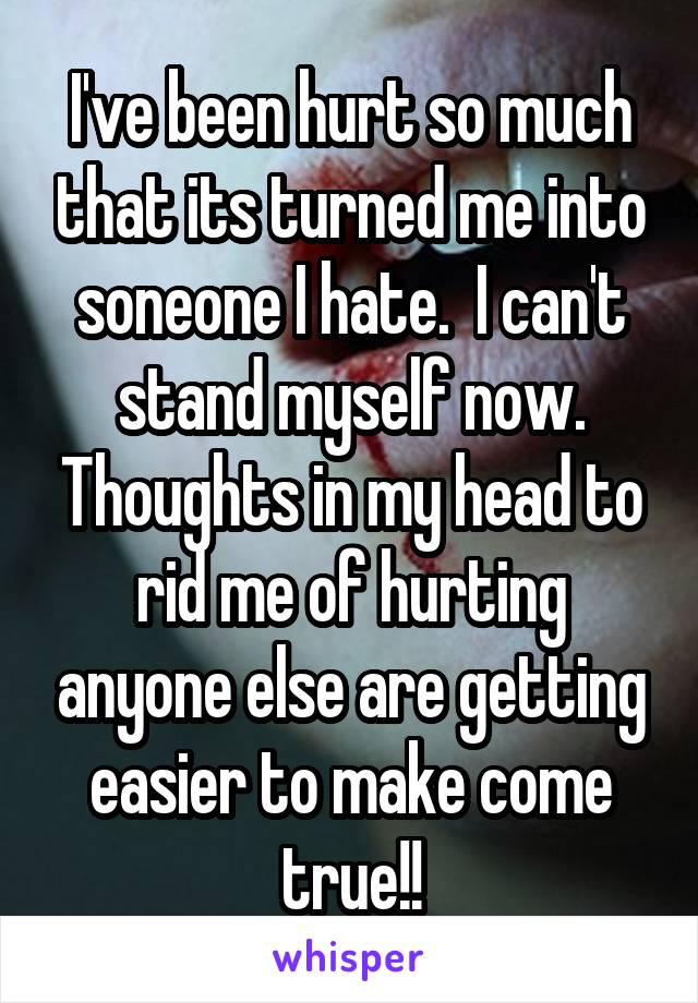 I've been hurt so much that its turned me into soneone I hate.  I can't stand myself now. Thoughts in my head to rid me of hurting anyone else are getting easier to make come true!!