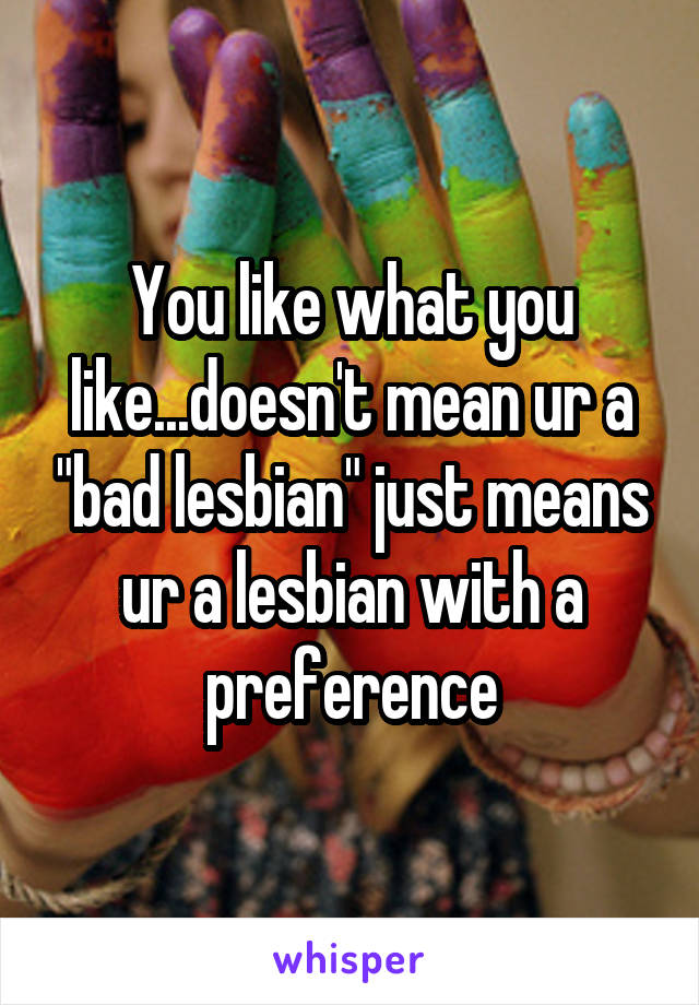 You like what you like...doesn't mean ur a "bad lesbian" just means ur a lesbian with a preference