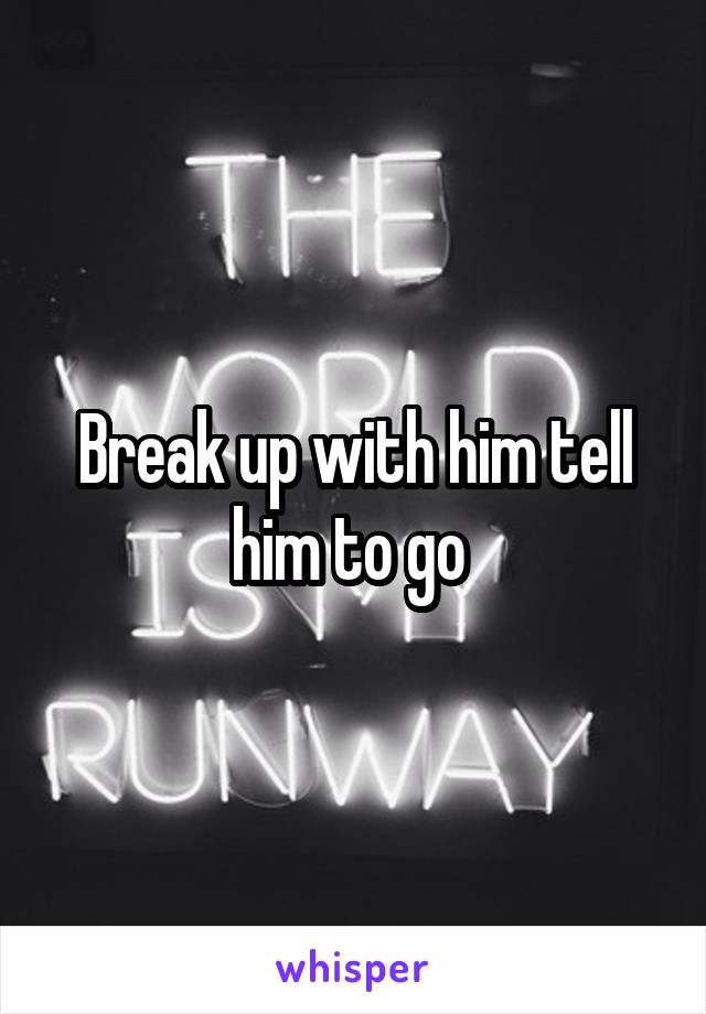 Break up with him tell him to go 