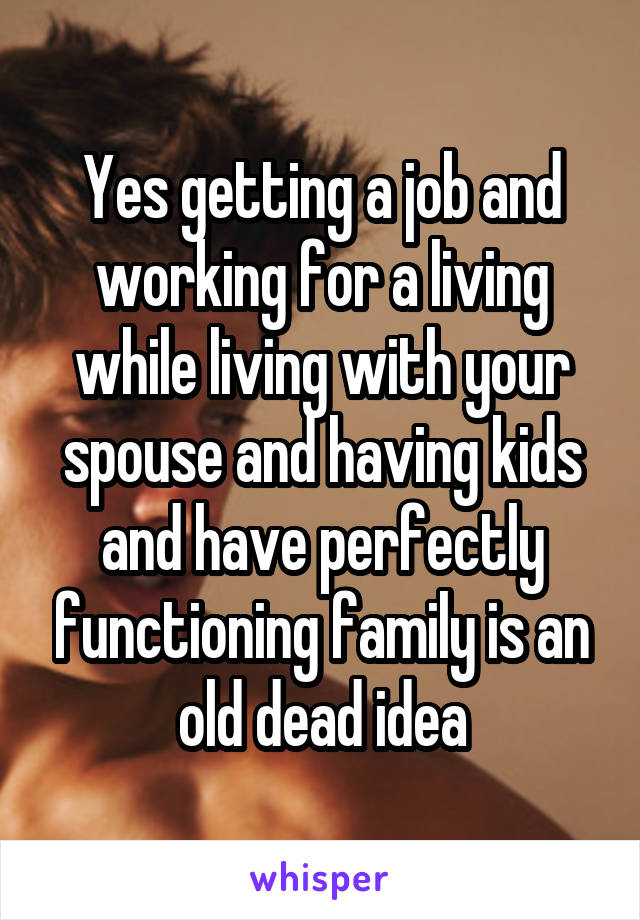 Yes getting a job and working for a living while living with your spouse and having kids and have perfectly functioning family is an old dead idea
