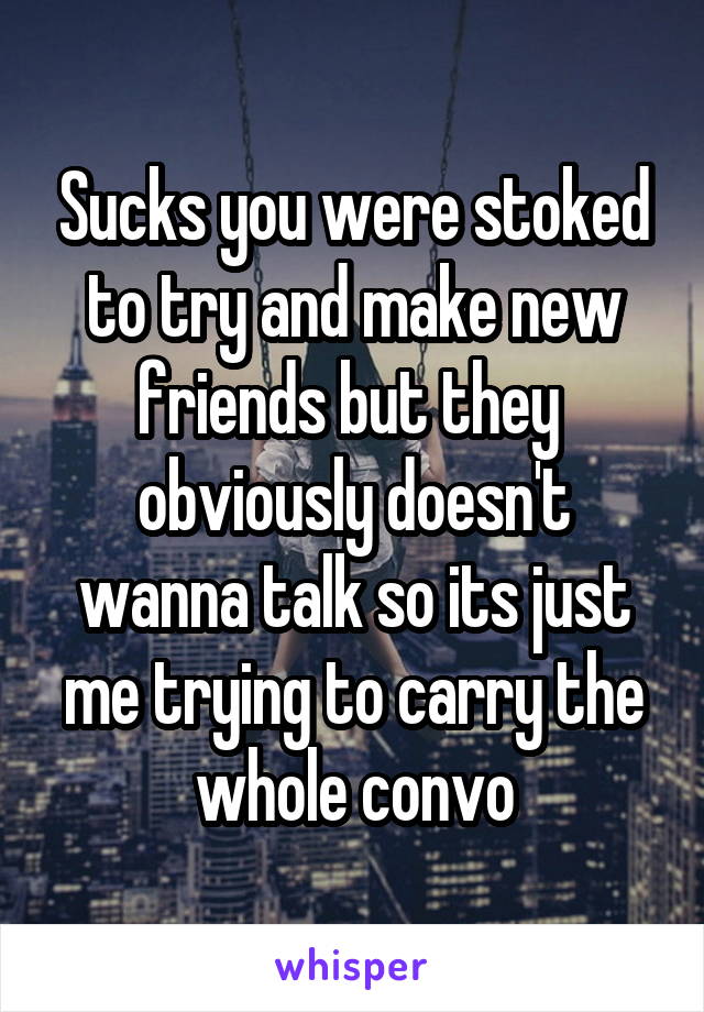 Sucks you were stoked to try and make new friends but they  obviously doesn't wanna talk so its just me trying to carry the whole convo