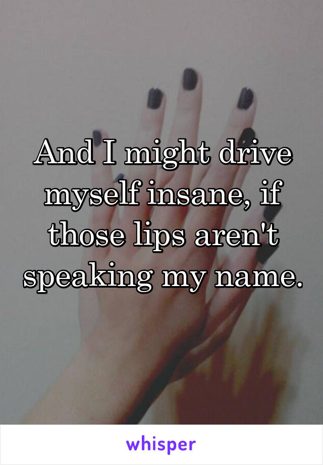 And I might drive myself insane, if those lips aren't speaking my name. 