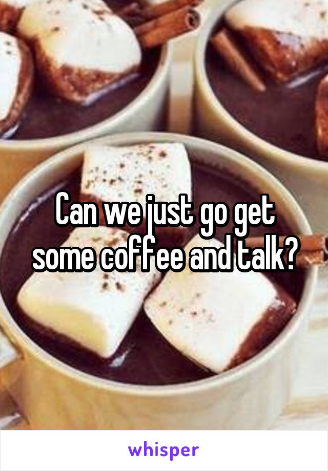Can we just go get some coffee and talk?