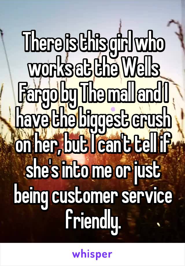 There is this girl who works at the Wells Fargo by The mall and I have the biggest crush on her, but I can't tell if she's into me or just being customer service friendly.
