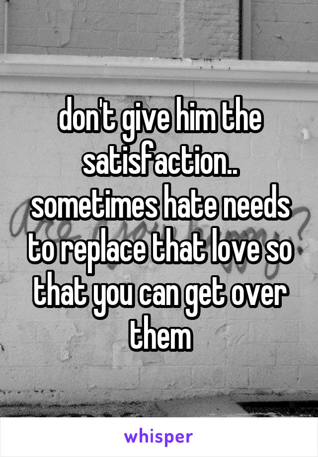 don't give him the satisfaction.. sometimes hate needs to replace that love so that you can get over them