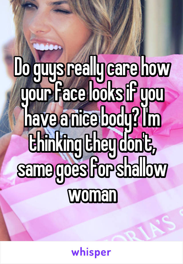 Do guys really care how your face looks if you have a nice body? I'm thinking they don't, same goes for shallow woman