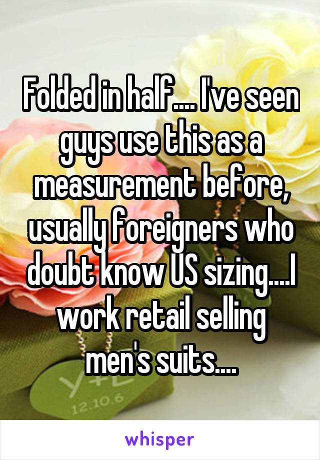 Folded in half.... I've seen guys use this as a measurement before, usually foreigners who doubt know US sizing....I work retail selling men's suits....