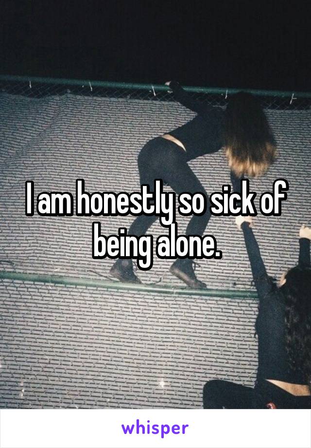 I am honestly so sick of being alone.