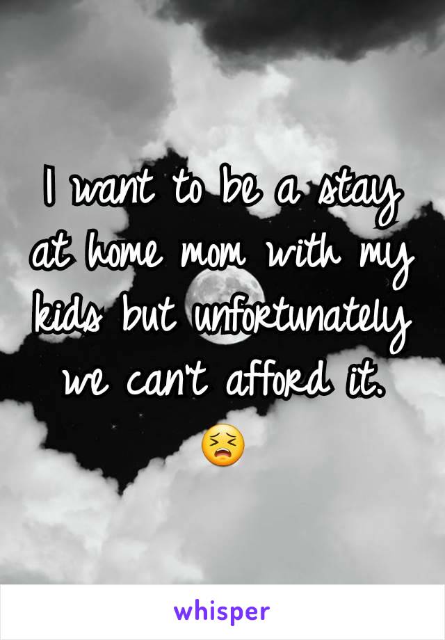 I want to be a stay at home mom with my kids but unfortunately we can't afford it. 😣