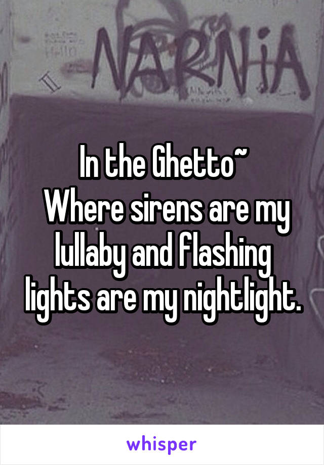 In the Ghetto~
 Where sirens are my lullaby and flashing lights are my nightlight.