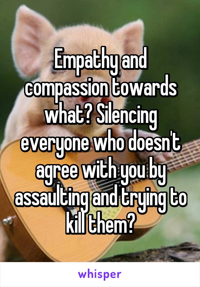 Empathy and compassion towards what? Silencing everyone who doesn't agree with you by assaulting and trying to kill them?