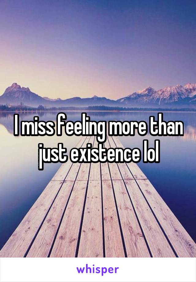 I miss feeling more than just existence lol