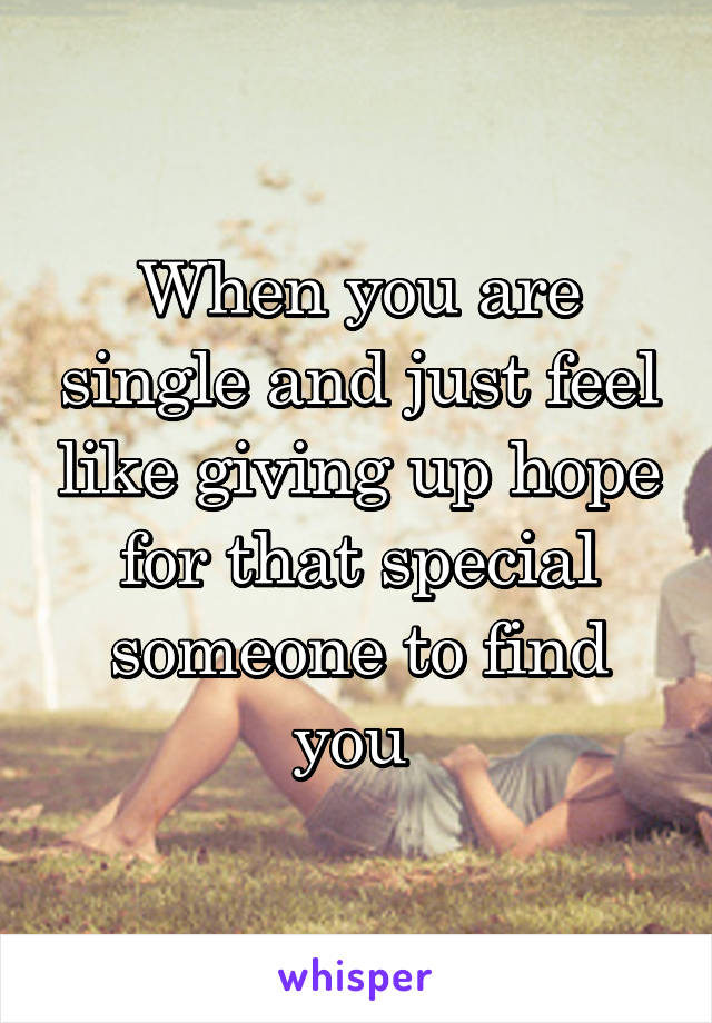 When you are single and just feel like giving up hope for that special someone to find you 