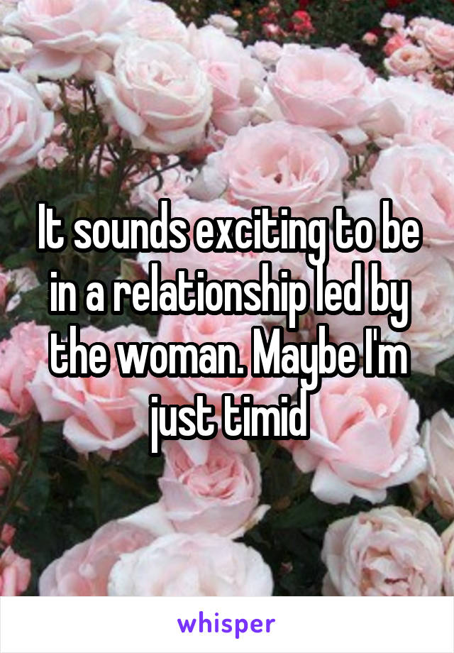 It sounds exciting to be in a relationship led by the woman. Maybe I'm just timid