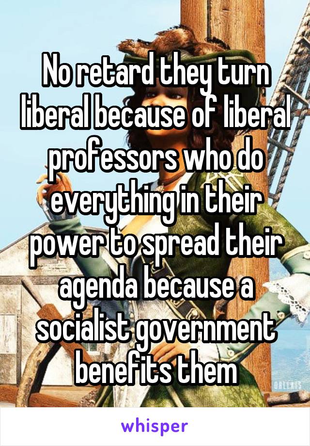 No retard they turn liberal because of liberal professors who do everything in their power to spread their agenda because a socialist government benefits them