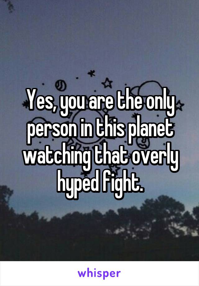 Yes, you are the only person in this planet watching that overly hyped fight.