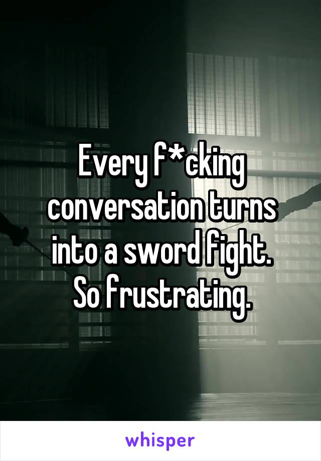 Every f*cking conversation turns into a sword fight.
So frustrating.