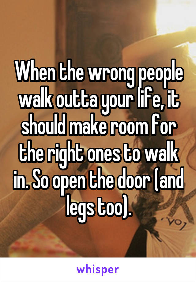 When the wrong people walk outta your life, it should make room for the right ones to walk in. So open the door (and legs too).