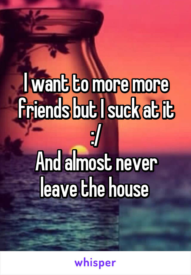 I want to more more friends but I suck at it
:/
And almost never leave the house 