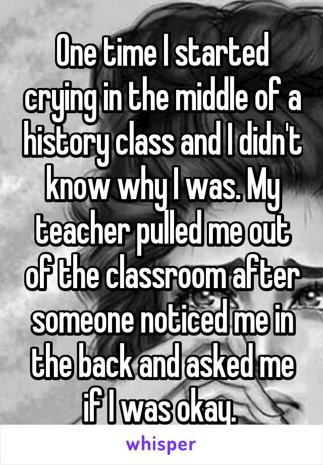 One time I started crying in the middle of a history class and I didn't know why I was. My teacher pulled me out of the classroom after someone noticed me in the back and asked me if I was okay. 