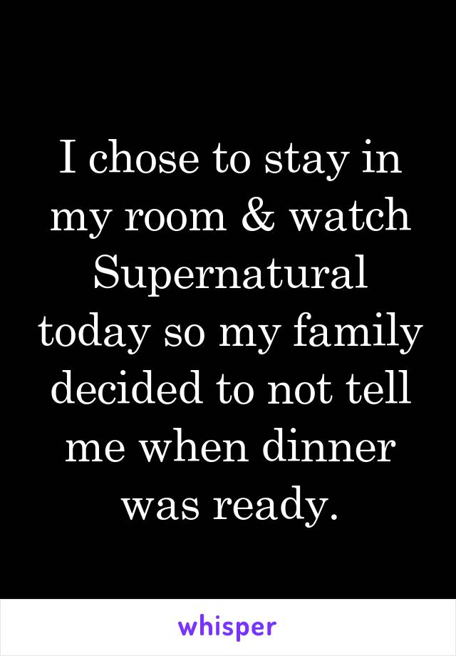 I chose to stay in my room & watch Supernatural today so my family decided to not tell me when dinner was ready.