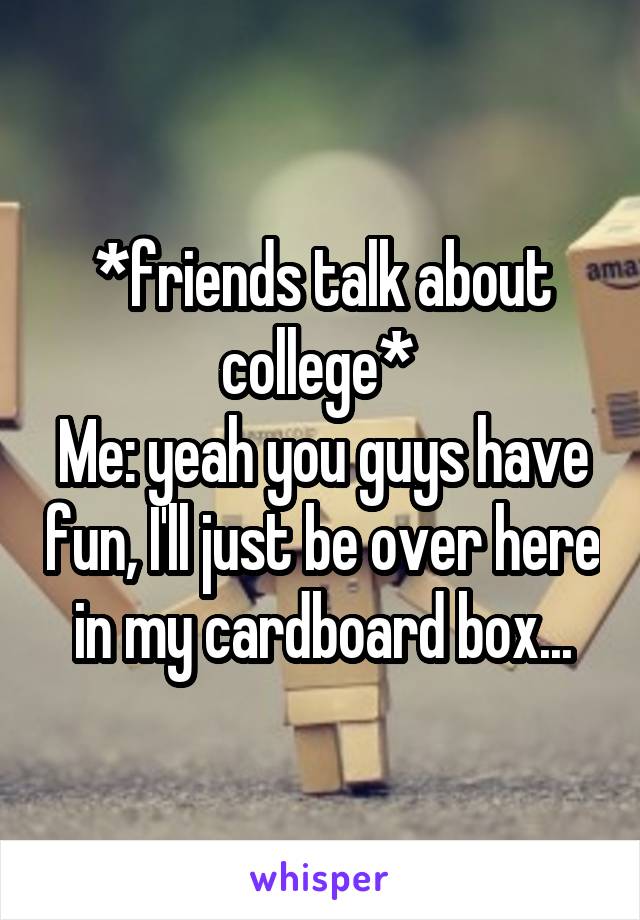 *friends talk about college* 
Me: yeah you guys have fun, I'll just be over here in my cardboard box...