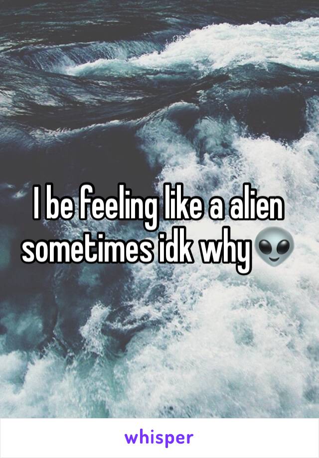 I be feeling like a alien sometimes idk why👽
